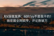 大V深夜发声：6080yy不是我干的！微密圈全网疯传，评论数破万