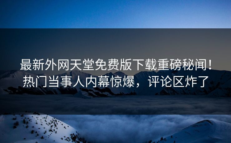 最新外网天堂免费版下载重磅秘闻！热门当事人内幕惊爆，评论区炸了