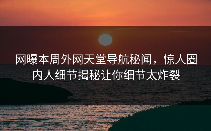 网曝本周外网天堂导航秘闻，惊人圈内人细节揭秘让你细节太炸裂