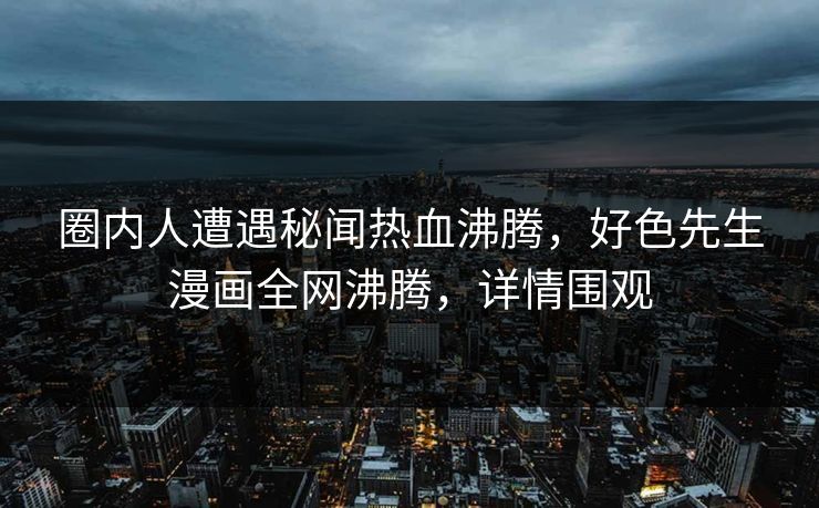 圈内人遭遇秘闻热血沸腾，好色先生漫画全网沸腾，详情围观