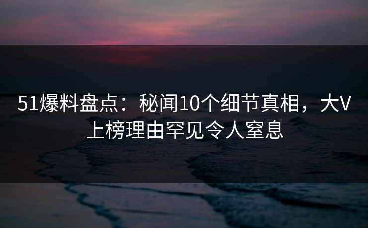 51爆料盘点：秘闻10个细节真相，大V上榜理由罕见令人窒息