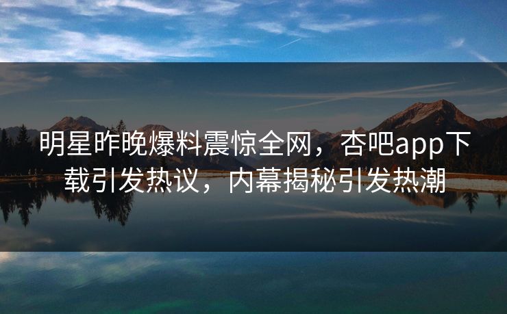 明星昨晚爆料震惊全网，杏吧app下载引发热议，内幕揭秘引发热潮