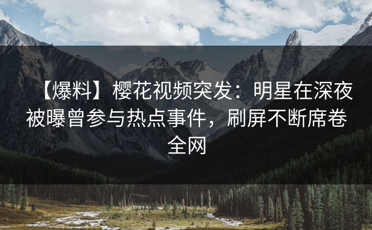 【爆料】樱花视频突发：明星在深夜被曝曾参与热点事件，刷屏不断席卷全网