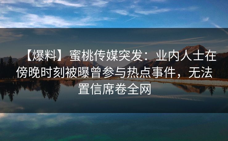 【爆料】蜜桃传媒突发：业内人士在傍晚时刻被曝曾参与热点事件，无法置信席卷全网