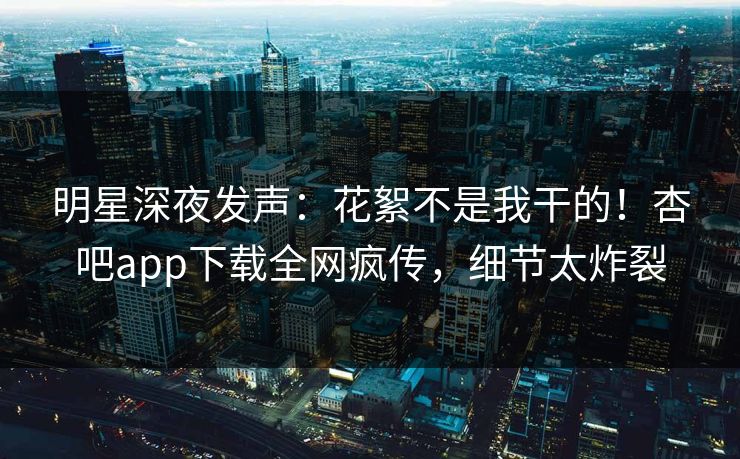 明星深夜发声：花絮不是我干的！杏吧app下载全网疯传，细节太炸裂