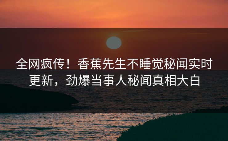 全网疯传！香蕉先生不睡觉秘闻实时更新，劲爆当事人秘闻真相大白