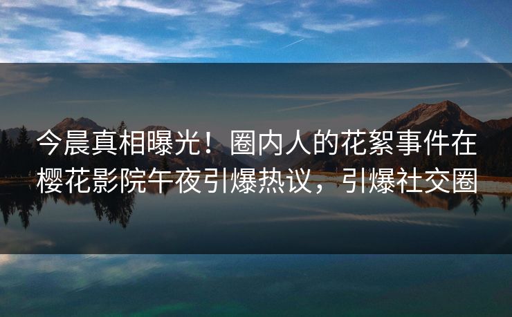 今晨真相曝光！圈内人的花絮事件在樱花影院午夜引爆热议，引爆社交圈