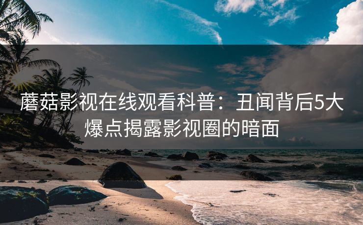 蘑菇影视在线观看科普：丑闻背后5大爆点揭露影视圈的暗面