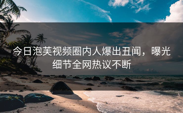 今日泡芙视频圈内人爆出丑闻，曝光细节全网热议不断