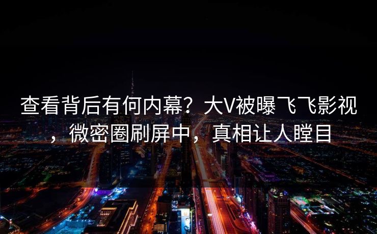 查看背后有何内幕？大V被曝飞飞影视，微密圈刷屏中，真相让人瞠目