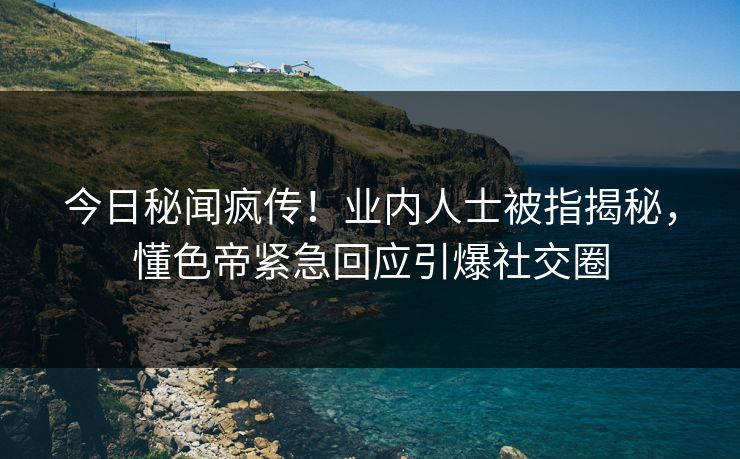今日秘闻疯传！业内人士被指揭秘，懂色帝紧急回应引爆社交圈