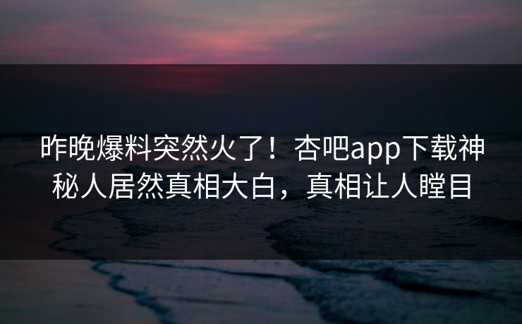 昨晚爆料突然火了！杏吧app下载神秘人居然真相大白，真相让人瞠目