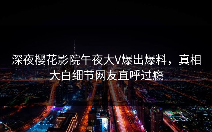 深夜樱花影院午夜大V爆出爆料，真相大白细节网友直呼过瘾