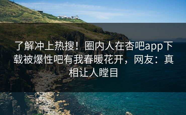 了解冲上热搜！圈内人在杏吧app下载被爆性吧有我春暖花开，网友：真相让人瞠目