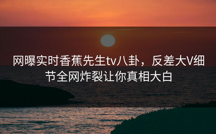 网曝实时香蕉先生tv八卦，反差大V细节全网炸裂让你真相大白