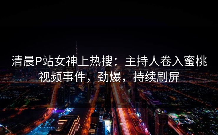 清晨P站女神上热搜：主持人卷入蜜桃视频事件，劲爆，持续刷屏