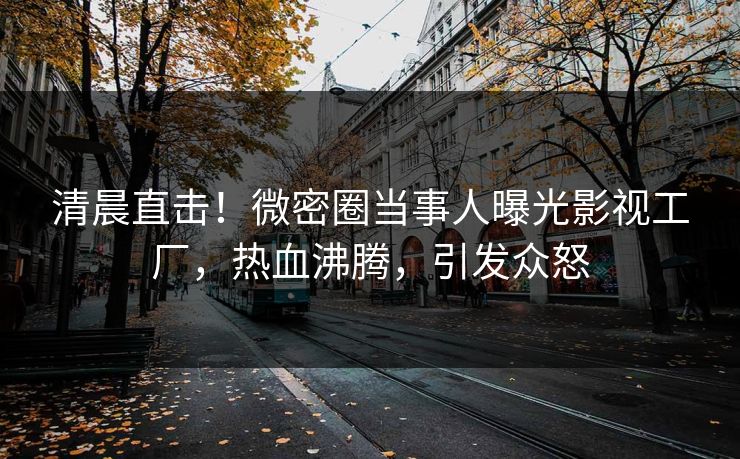 清晨直击！微密圈当事人曝光影视工厂，热血沸腾，引发众怒