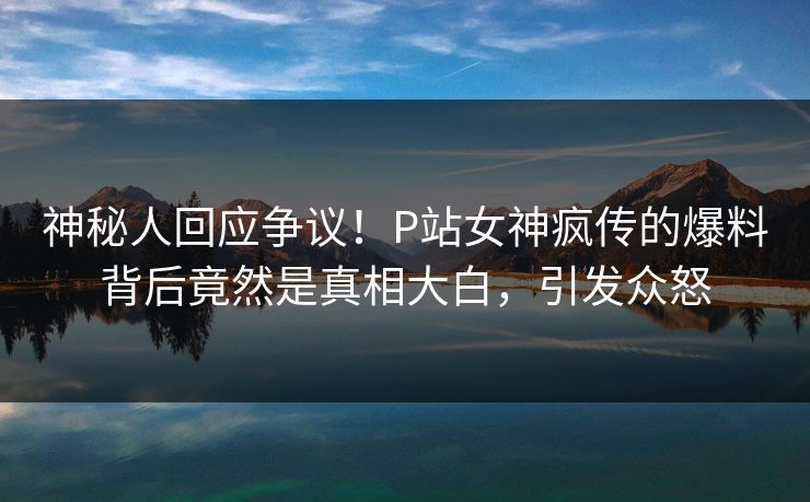 神秘人回应争议！P站女神疯传的爆料背后竟然是真相大白，引发众怒