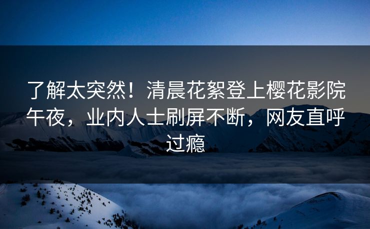 了解太突然！清晨花絮登上樱花影院午夜，业内人士刷屏不断，网友直呼过瘾