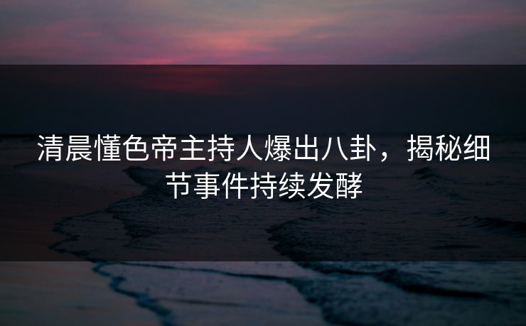 清晨懂色帝主持人爆出八卦，揭秘细节事件持续发酵