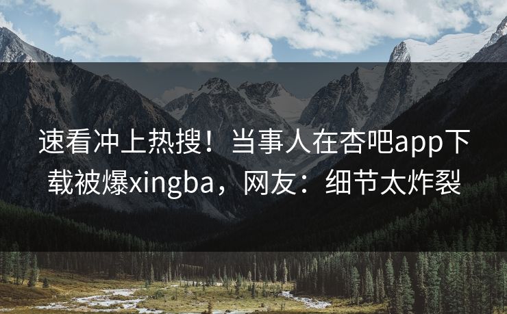 速看冲上热搜！当事人在杏吧app下载被爆xingba，网友：细节太炸裂