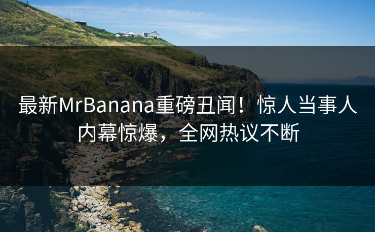 最新MrBanana重磅丑闻！惊人当事人内幕惊爆，全网热议不断
