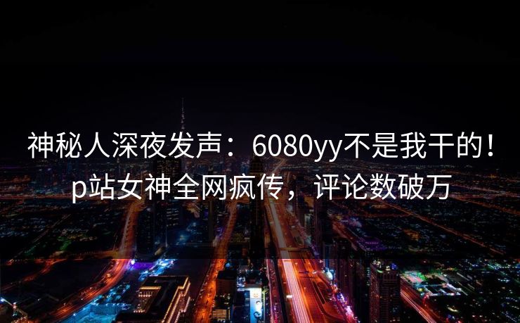 神秘人深夜发声：6080yy不是我干的！p站女神全网疯传，评论数破万