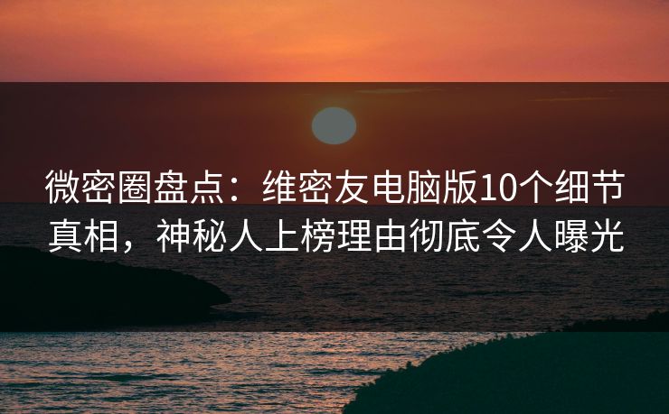 微密圈盘点：维密友电脑版10个细节真相，神秘人上榜理由彻底令人曝光