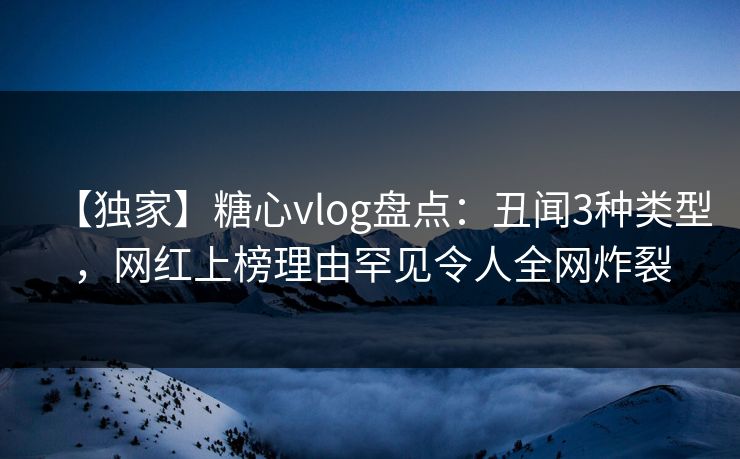 【独家】糖心vlog盘点：丑闻3种类型，网红上榜理由罕见令人全网炸裂