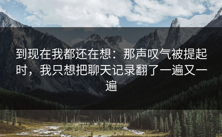 到现在我都还在想:那声叹气被提起时,我只想把聊天记录翻了一遍又一遍 到现在我都还在想:那声叹气被提起时,我只想把聊天记录翻了一遍又一遍