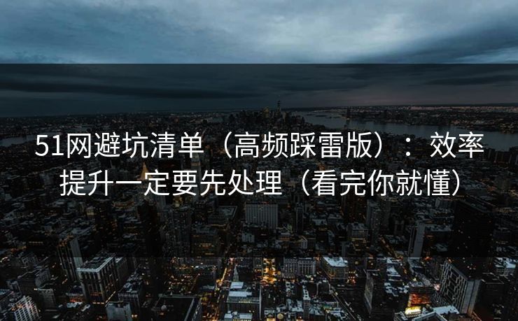51网避坑清单(高频踩雷版):效率提升一定要先处理(看完你就懂) 51网避坑清单(高频踩雷版):效率提升一定要先处理(看完你就懂)