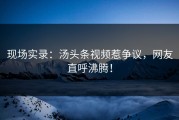 现场实录：汤头条视频惹争议，网友直呼沸腾！