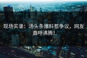现场实录：汤头条爆料惹争议，网友直呼沸腾！
