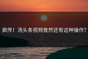 疯传！汤头条视频竟然还有这种操作？