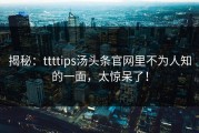 揭秘：ttttips汤头条官网里不为人知的一面，太惊呆了！