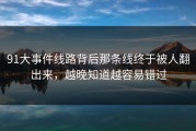 91大事件线路背后那条线终于被人翻出来，越晚知道越容易错过