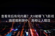 查看背后有何内幕？大V被曝飞飞影视，微密圈刷屏中，真相让人瞠目