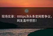 现场实录：ttttips汤头条官网惹争议，网友直呼愤怒！