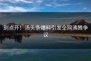 别点开！汤头条爆料引发全网沸腾争议