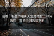 速看！明星的电影天堂竟然登上91网热搜，震撼全网热议不断