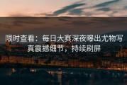 限时查看：每日大赛深夜曝出尤物写真震撼细节，持续刷屏