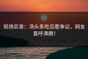 现场实录：汤头条吃瓜惹争议，网友直呼沸腾！