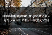 刚刚震撼hjsq海角！haijiao社区独家曝光反差网红内幕，网友直呼过瘾