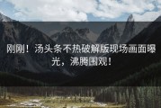 刚刚！汤头条不热破解版现场画面曝光，沸腾围观！