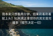 我本来只想看两分钟，结果刷着刷着就上头？91网真正拿捏你的其实是完播率（细节决定一切）