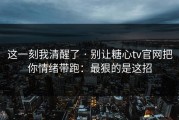 这一刻我清醒了 · 别让糖心tv官网把你情绪带跑：最狠的是这招