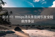 别点开！ttttips汤头条官网引发全网疯传争议