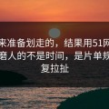 我本来准备划走的，结果用51网网址最折磨人的不是时间，是片单规划反复拉扯