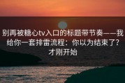 别再被糖心tv入口的标题带节奏——我给你一套排雷流程：你以为结束了？才刚开始