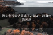 汤头条视频话题爆了，网友：简直炸裂现场